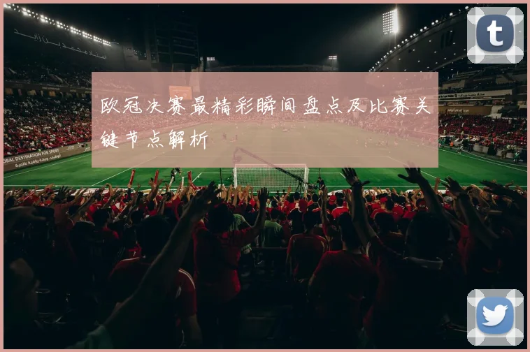 欧冠决赛最精彩瞬间盘点及比赛关键节点解析