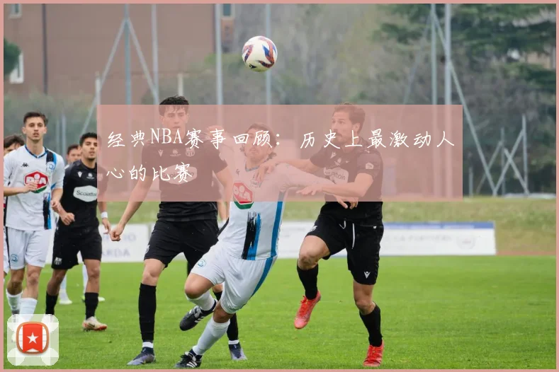 经典NBA赛事回顾：历史上最激动人心的比赛