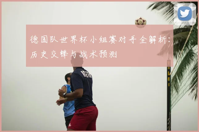 德国队世界杯小组赛对手全解析:历史交锋与战术预测