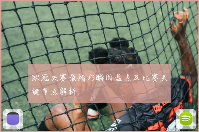 欧冠决赛最精彩瞬间盘点及比赛关键节点解析